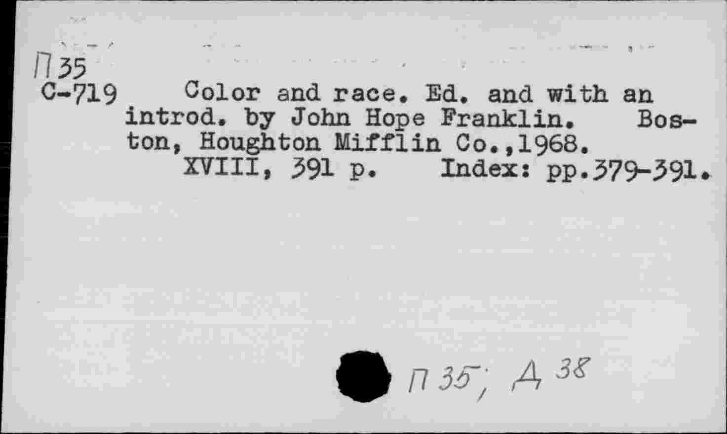 ﻿C-719
Color and race. Ed. and with an introd, by John Hope Franklin. Boston, Houghton Mifflin Co.,1968.
XVIII, 391 P. Index: pp.379-391
n 3^ A J<r